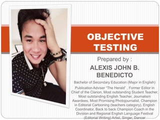 OBJECTIVE
TESTING
Prepared by :
ALEXIS JOHN B.
BENEDICTO
Bachelor of Secondary Education (Major in English)
Publication Adviser “The Herald” , Former Editor in
Chief of the Clarion, Most outstanding Student Teacher,
Most outstanding English Teacher, Journalism
Awardees, Most Promising Photojournalist, Champion
in Editorial Cartooning (teachers category), English
Coordinator, Back to back Champion Coach in the
Division and Regional English Language Festival
(Editorial Writing) Artist, Singer, Dancer
 