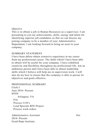 objective
This is to obtain a job in Human Resources as a supervisor. I am
presenting to you my achievements, skills, energy and talent for
identifying superior job candidates so that we can discuss my
joining company to be a member of your Administrative
Department. I am looking forward to being an asset to your
company.
SUMMARY STATEMENT
I have been ableto obtain extensive experience in my career
from my professional career. The skills which I have been able
to obtain will be useful for your company. I have exhibited
creativity and flexibility throughout my professional life. Am an
ambitious person and I have been able to obtain leadership
skills which I believe will help me in supervision work. I will
also do my best to ensure that the company is able to pursue its
objectives and goals effective.
PROFESSIONAL SUMMARY
Clerk I
June 2016- Present
DTSV
Arlington, VA
· File
· Process I130’s
· Lead Specials RFE Project
· Process work orders
Administrative Assistant Oct
2014- Present
Good Hope Institute
 