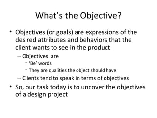 What’s the Objective?
• Objectives (or goals) are expressions of the
  desired attributes and behaviors that the
  client wants to see in the product
  – Objectives are
     • ‘Be’ words
     • They are qualities the object should have
  – Clients tend to speak in terms of objectives
• So, our task today is to uncover the objectives
  of a design project
 