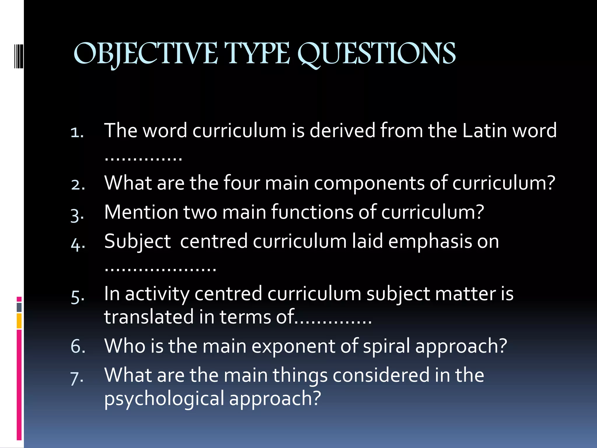 OBJECTIVE TYPE QUESTIONS
1. The word curriculum is derived from the Latin word
..............
2. What are the four main components of curriculum?
3. Mention two main functions of curriculum?
4. Subject centred curriculum laid emphasis on
....................
5. In activity centred curriculum subject matter is
translated in terms of..............
6. Who is the main exponent of spiral approach?
7. What are the main things considered in the
psychological approach?