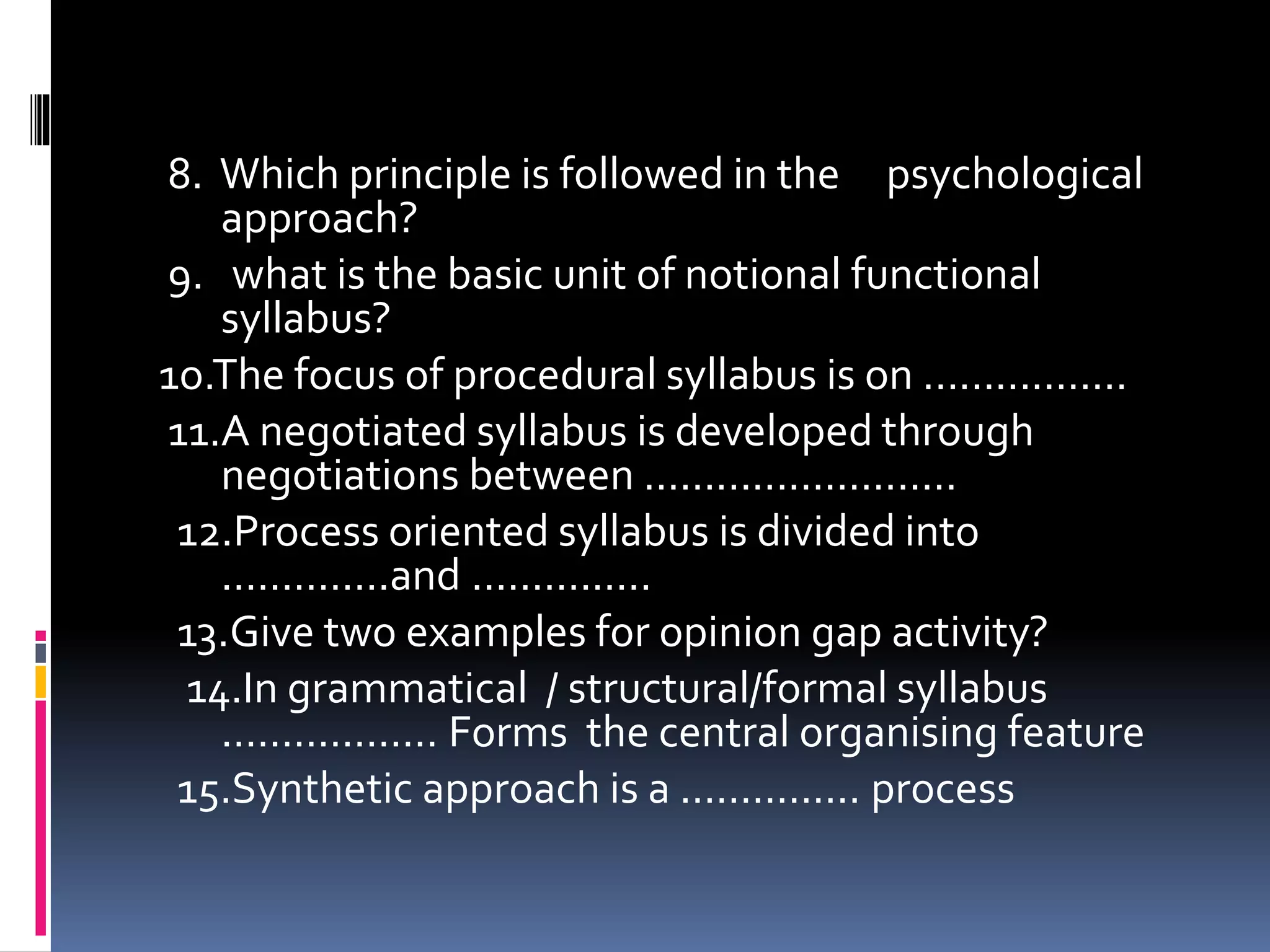 8. Which principle is followed in the psychological
approach?
9. what is the basic unit of notional functional
syllabus?
1o.The focus of procedural syllabus is on .................
11.A negotiated syllabus is developed through
negotiations between ..........................
12.Process oriented syllabus is divided into
..............and ...............
13.Give two examples for opinion gap activity?
14.In grammatical / structural/formal syllabus
.................. Forms the central organising feature
15.Synthetic approach is a ............... process
