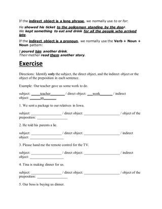 If the indirect object is a long phrase, we normally use to or for:
He showed his ticket to the policeman standing by the door.
We kept something to eat and drink for all the people who arrived
late.
If the indirect object is a pronoun, we normally use the Verb + Noun +
Noun pattern:
I poured him another drink.
Their mother read them another story.
Exercise
Directions: Identify only the subject, the direct object, and the indirect object or the
object of the preposition in each sentence.
Example: Our teacher gave us some work to do.
subject: _____teacher________ / direct object: ___work_______ / indirect
object: ______us_______
1. We sent a package to our relatives in Iowa.
subject: _________________ / direct object: ____________________ / object of the
preposition: _________________
2. He told his parents a lie.
subject: _________________ / direct object: ____________________ / indirect
object: ___________________
3. Please hand me the remote control for the TV.
subject: _________________ / direct object: ____________________ / indirect
object: ___________________
4. Tina is making dinner for us.
subject: _________________ / direct object: ____________________ / object of the
preposition: _________________
5. Our boss is buying us dinner.
 