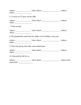 subject: _________________ / direct object: ____________________ / indirect
object: ___________________
6. A movie on TV gave me the chills.
subject: _________________ / direct object: ____________________ / indirect
object: ___________________
7. Wish me luck.
subject: _________________ / direct object: ____________________ / indirect
object: ___________________
8. His grandmother sends him five dollars on his birthday every year.
subject: _________________ / direct object: ____________________ / indirect
object: ___________________
9. They tried giving their baby some mashed peas.
subject: _________________ / direct object: ____________________ / indirect
object: ___________________
10. John paid the bill for us.
subject: _________________ / direct object: ____________________ / object of the
preposition: ________________
 