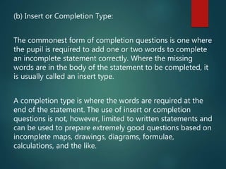 (b) Insert or Completion Type:
The commonest form of completion questions is one where
the pupil is required to add one or two words to complete
an incomplete statement correctly. Where the missing
words are in the body of the statement to be completed, it
is usually called an insert type.
A completion type is where the words are required at the
end of the statement. The use of insert or completion
questions is not, however, limited to written statements and
can be used to prepare extremely good questions based on
incomplete maps, drawings, diagrams, formulae,
calculations, and the like.
 
