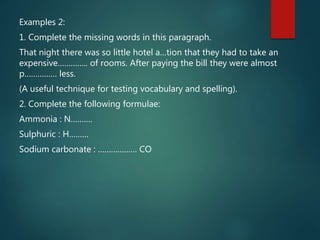 Examples 2:
1. Complete the missing words in this paragraph.
That night there was so little hotel a…tion that they had to take an
expensive………….. of rooms. After paying the bill they were almost
p…………… less.
(A useful technique for testing vocabulary and spelling).
2. Complete the following formulae:
Ammonia : N……….
Sulphuric : H………
Sodium carbonate : ……………… CO
 