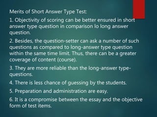 Merits of Short Answer Type Test:
1. Objectivity of scoring can be better ensured in short
answer type question in comparison lo long answer
question.
2. Besides, the question-setter can ask a number of such
questions as compared to long-answer type question
within the same time limit. Thus, there can be a greater
coverage of content (course).
3. They are more reliable than the long-answer type-
questions.
4. There is less chance of guessing by the students.
5. Preparation and administration are easy.
6. It is a compromise between the essay and the objective
form of test items.
 