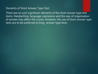Demerits of Short Answer Type Test:
There are no such significant demerits of the short answer type test
items. Handwriting, language, expression and the way of organisation
of answer may affect the scores. However, the use of short-answer type
tests are to be preferred to long- answer type tests.
 
