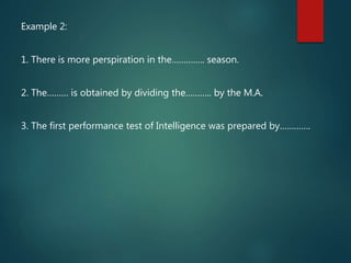 Example 2:
1. There is more perspiration in the………….. season.
2. The……… is obtained by dividing the……….. by the M.A.
3. The first performance test of Intelligence was prepared by………….
 