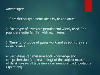 Advantages:
1. Completion-type items are easy to construct.
2. Such type of items are popular and widely used. The
pupils are quite familiar with such items.
3. There is no scope of guess work and as such they are
more reliable.
4. Such items can measure both knowledge and
comprehension (understanding) of the subject matter,
while simple recall type items can measure the knowledge
aspect only.
 