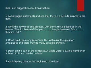 Rules and Suggestions for Construction:
1. Avoid vague statements and see that there is a definite answer to the
item.
2. Omit the keywords and phrases. Don’t omit trivial details as in the
item— “The first battle of Panipath………… fought between Babur……….
Ibrahim Lodi.”
3. Don’t omit too many keywords. This will make the question
ambiguous and there may be many possible answers.
4. Don’t omit a part of the sentence. A single word, a date, a number or
at best of phrase may be omitted.
5. Avoid giving gaps at the beginning of an item.
 
