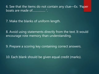 6. See that the items do not contain any clue—Ex. ‘Paper
boats are made of……………. ‘.
7. Make the blanks of uniform length.
8. Avoid using statements directly from the text. It would
encourage rote memory than understanding.
9. Prepare a scoring key containing correct answers.
10. Each blank should be given equal credit (marks).
 
