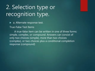 2. Selection type or
recognition type.
 a. Alternate response test.
True-False Test Items
A true-false item can be written in one of three forms:
simple, complex, or compound. Answers can consist of
only two choices (simple), more than two choices
(complex), or two choices plus a conditional completion
response (compound)
 
