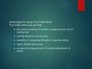 Advantages In Using True-False Items
True-False items can provide ...
 the widest sampling of content or objectives per unit of
testing time.
 scoring efficiency and accuracy.
 versatility in measuring all levels of cognitive ability.
 highly reliable test scores.
 an objective measurement of student achievement or
ability.
 