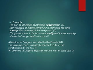  Example
Allsessions of Congress are called by the President.(F)
The Supreme Court isfrequentlyrequired to rule on the
constitutionality of a law. (T)
An objective test isgenerallyeasier to score than an essay test. (T)
The sum of the angles of a triangle isalways1800 . (T)
Each molecule of a given compound is chemically the same
aseveryother molecule of that compound. (T)
The galvanometer is the instrumentusuallyused for the metering
of electrical energy used in a home. (F)
 