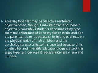  An essay type test may be objective centered or
objectivebased, though it may be difficult to score it
objectively.Nowadays students denounce essay type
examinationbecause of its heavy fire or strain, and also
the parentscriticize it because of its injurious effects on
the physicalhealth of their children, and the
psychologists also criticize this type test because of its
unreliability and invalidity.Educationologists attack this
essay type test, because it lacksdefiniteness in aim and
purpose.
 