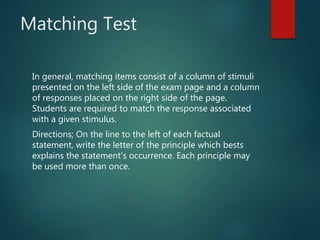 Matching Test
In general, matching items consist of a column of stimuli
presented on the left side of the exam page and a column
of responses placed on the right side of the page.
Students are required to match the response associated
with a given stimulus.
Directions; On the line to the left of each factual
statement, write the letter of the principle which bests
explains the statement's occurrence. Each principle may
be used more than once.
 