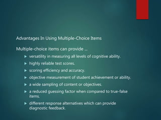 Advantages In Using Multiple-Choice Items
Multiple-choice items can provide ...
 versatility in measuring all levels of cognitive ability.
 highly reliable test scores.
 scoring efficiency and accuracy.
 objective measurement of student achievement or ability.
 a wide sampling of content or objectives.
 a reduced guessing factor when compared to true-false
items.
 different response alternatives which can provide
diagnostic feedback.
 