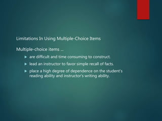 Limitations In Using Multiple-Choice Items
Multiple-choice items ...
 are difficult and time consuming to construct.
 lead an instructor to favor simple recall of facts.
 place a high degree of dependence on the student's
reading ability and instructor's writing ability.
 