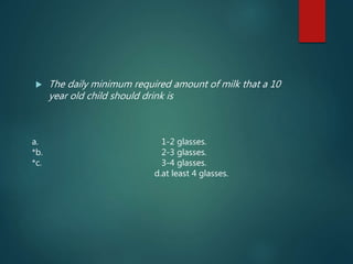  The daily minimum required amount of milk that a 10
year old child should drink is
a. 1-2 glasses.
*b. 2-3 glasses.
*c. 3-4 glasses.
d.at least 4 glasses.
 