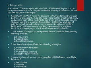 b. Interpretative.
The phrase "Context-dependent item sets" may be new to you, but I'm
sure you've seen this type of question before. By way of definition, let me
provide you with an example:
 Case Study: Mr. West wants his students to truly understand Civil War
battles. He engages the help of a local Historical Re-enactment Society
and assigns each of his students to the Union or Confederate side. His
students join the re-enactors from 7:00am-7:00pm for a full day of
activities which include a long march (complete with rudimentary
battle gear), setting up camp, cooking over campfires, scouting
territory, and engaging in a historically representative battle.
 1. Mr. West's strategy is most representative of which of the following
learning theories:
 a. Behaviorism
b. Cognitivism
c. Social Cognitivism
 2. Mr. West is using which of the following strategies:
 a. maintenance rehearsal
b. shaping
c. multisensory teaching
d. negative reinforcement
 3. As which type of memory or knowledge will this lesson most likely
be stored?
 a. Declarative
b. Episodic
c. Procedural
 