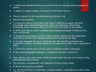 1. Define the intended learning outcome(s) that the exercise will be designed to
assess.
 2. Select or create a display consisting of information that is—
 Directly relevant to the intended learning outcome, and
 Novel to the students
 3. Construct a series of test items that require students to reason with their
knowledge and understanding of the subject by analyzing, interpreting,
evaluating, and/or drawing inferences from the information in the display.
 4. Write each item so that it complies with accepted principles of effective test
item construction.
 5. Design the page layout so that it calls students’ attention to the dependent
relationship between the display and each accompanying test item.
 6. Provide adequate directions which describe the tasks the examinees are
expected to perform. Students should not be expected to infer what is expected of
them.
 7. Define the criteria which will be used to evaluate students’ responses.
 8. Ask a knowledgeable colleague to review the exercise in terms of—
 How well the tasks and content of the exercise match the task and content of the
intended learning outcome.
 The accuracy, completeness, and relevance of the scoring criteria.
 9. Revise the exercise as needed.
 10. Use the exercise on a trial basis. Analyze students’ responses and make further
 