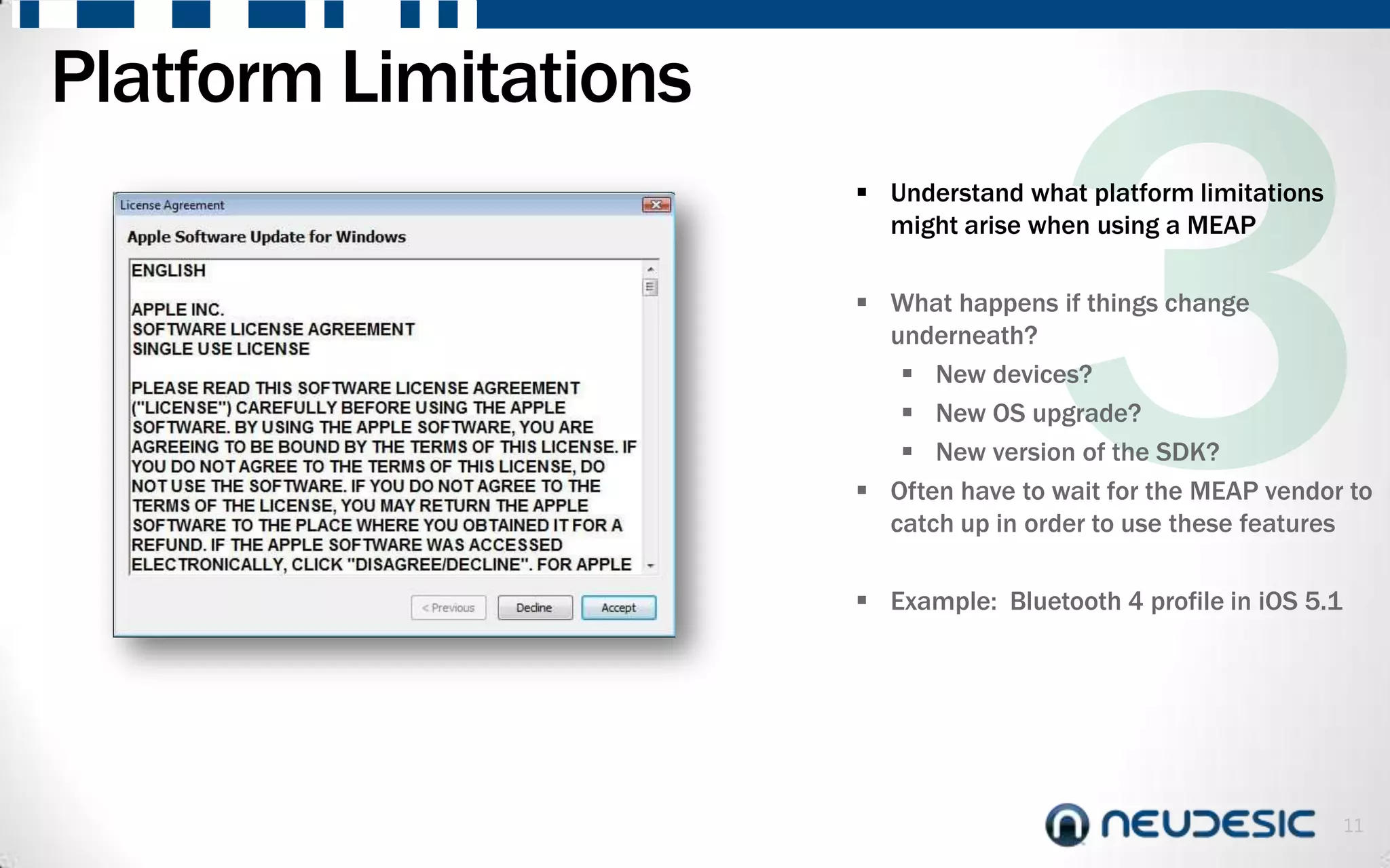 Platform Limitations
                        Understand what platform limitations
                         might arise when using a MEAP

                        What happens if things change
                         underneath?
                           New devices?
                           New OS upgrade?
                           New version of the SDK?
                        Often have to wait for the MEAP vendor to
                         catch up in order to use these features

                        Example: Bluetooth 4 profile in iOS 5.1




                                                                   11
 