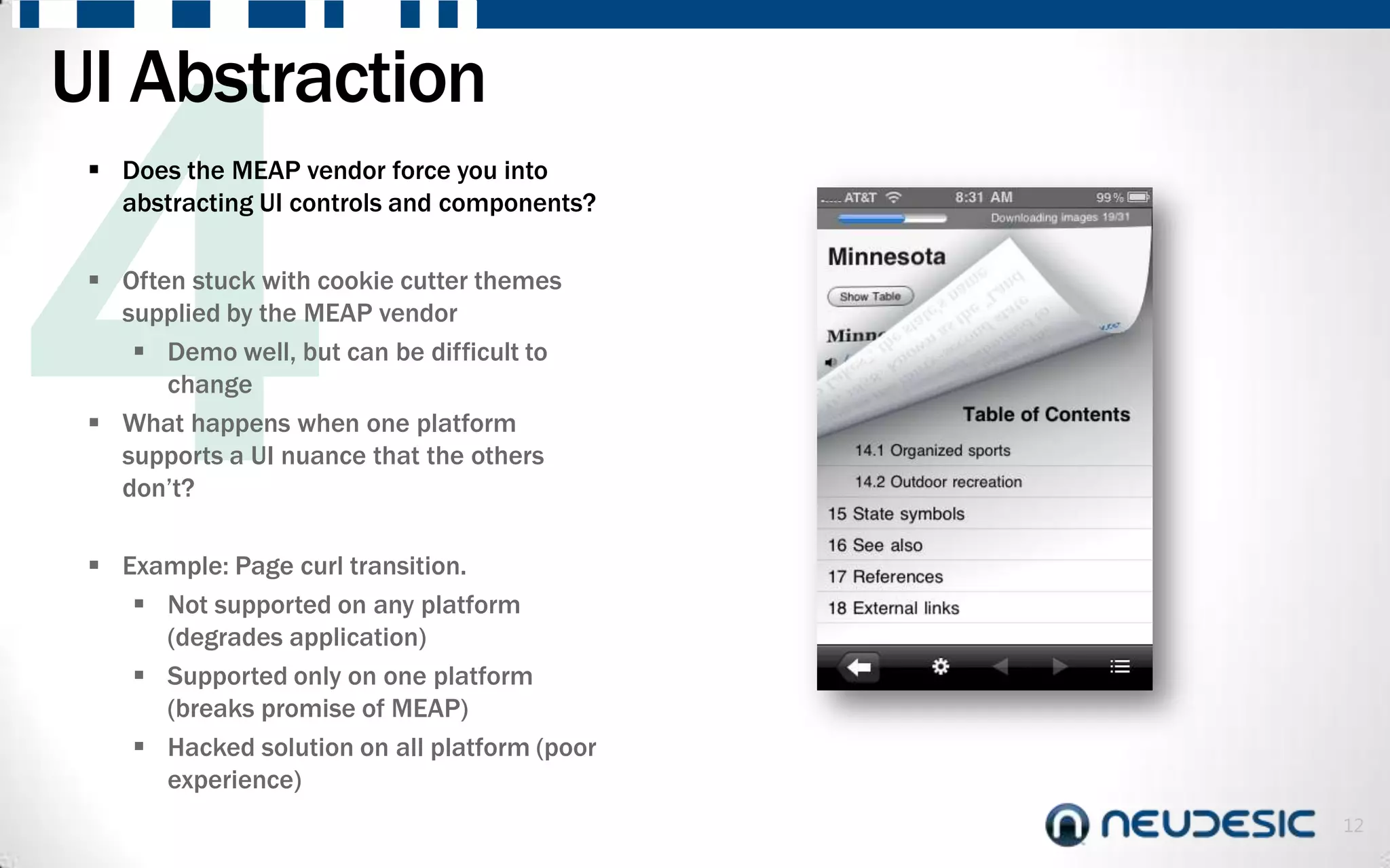 UI Abstraction
  Does the MEAP vendor force you into
   abstracting UI controls and components?

  Often stuck with cookie cutter themes
   supplied by the MEAP vendor
     Demo well, but can be difficult to
       change
  What happens when one platform
   supports a UI nuance that the others
   don’t?

  Example: Page curl transition.
     Not supported on any platform
      (degrades application)
     Supported only on one platform
      (breaks promise of MEAP)
     Hacked solution on all platform (poor
      experience)
                                              12
 