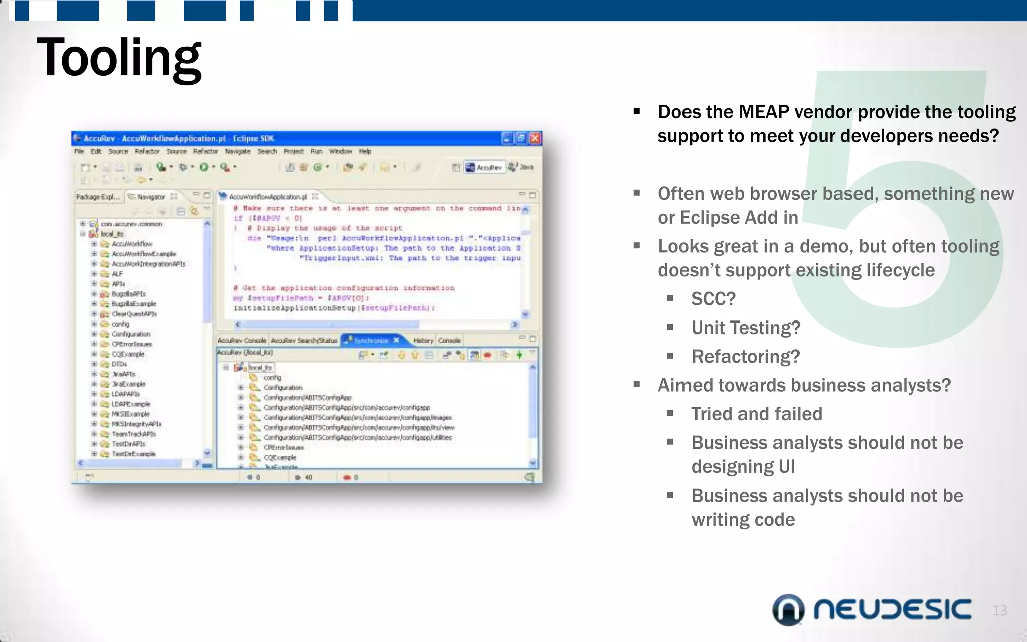Tooling
           Does the MEAP vendor provide the tooling
            support to meet your developers needs?

           Often web browser based, something new
            or Eclipse Add in
           Looks great in a demo, but often tooling
            doesn’t support existing lifecycle
              SCC?
              Unit Testing?
              Refactoring?
           Aimed towards business analysts?
              Tried and failed
              Business analysts should not be
                designing UI
              Business analysts should not be
                writing code



                                                 13
 