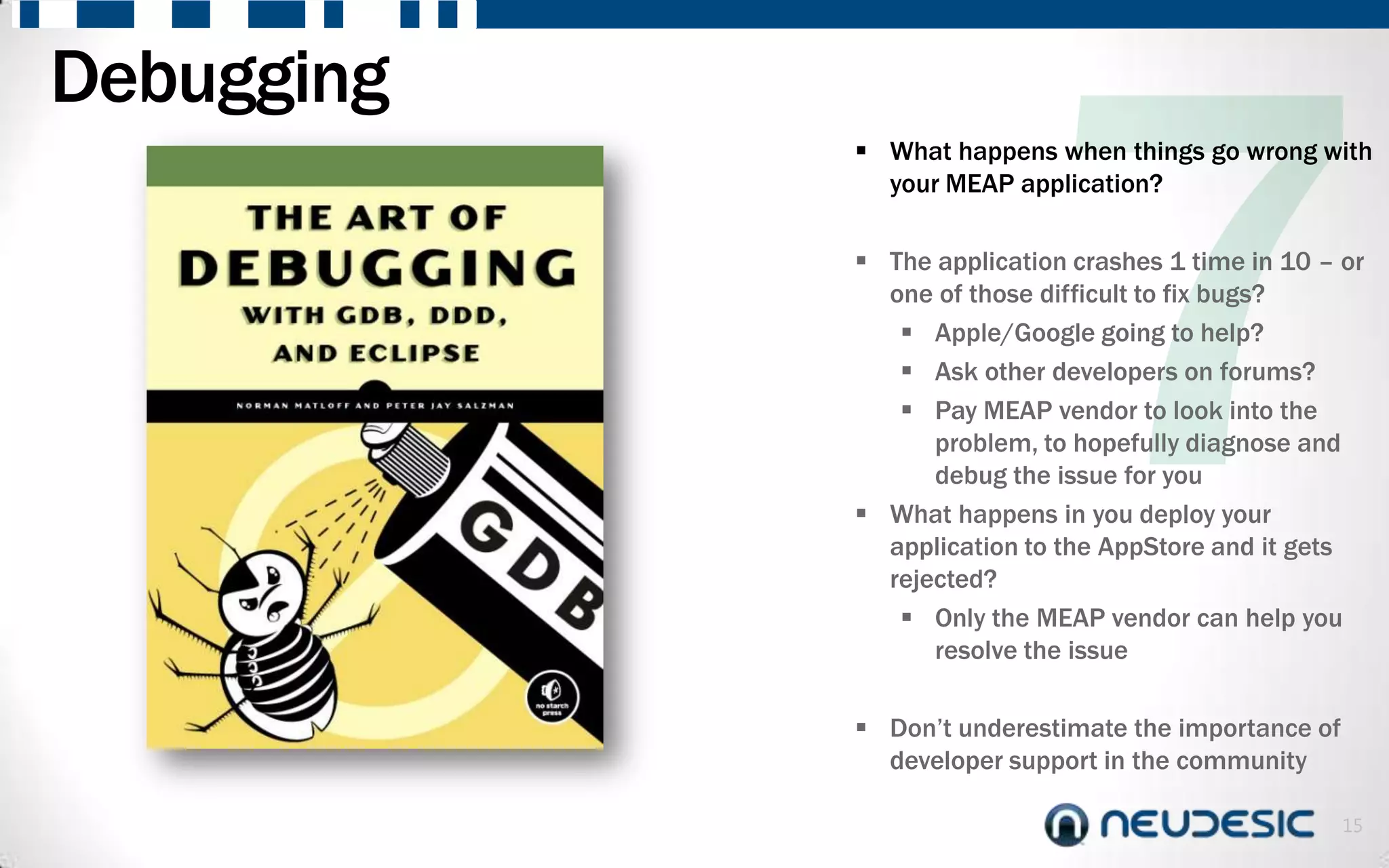 Debugging
             What happens when things go wrong with
              your MEAP application?

             The application crashes 1 time in 10 – or
              one of those difficult to fix bugs?
                Apple/Google going to help?
                Ask other developers on forums?
                Pay MEAP vendor to look into the
                  problem, to hopefully diagnose and
                  debug the issue for you
             What happens in you deploy your
              application to the AppStore and it gets
              rejected?
                Only the MEAP vendor can help you
                  resolve the issue

             Don’t underestimate the importance of
              developer support in the community

                                                      15
 
