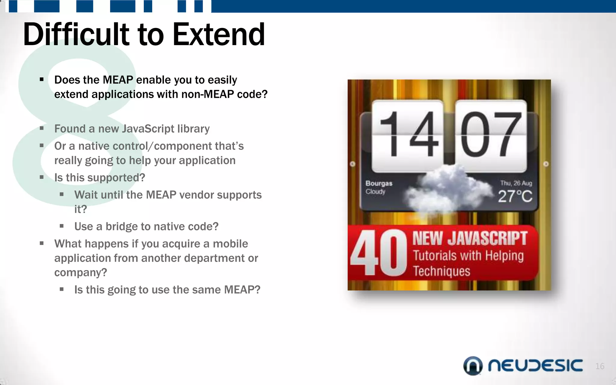 Difficult to Extend
  Does the MEAP enable you to easily
   extend applications with non-MEAP code?

  Found a new JavaScript library
  Or a native control/component that’s
   really going to help your application
  Is this supported?
     Wait until the MEAP vendor supports
        it?
     Use a bridge to native code?
  What happens if you acquire a mobile
   application from another department or
   company?
     Is this going to use the same MEAP?




                                             16
 