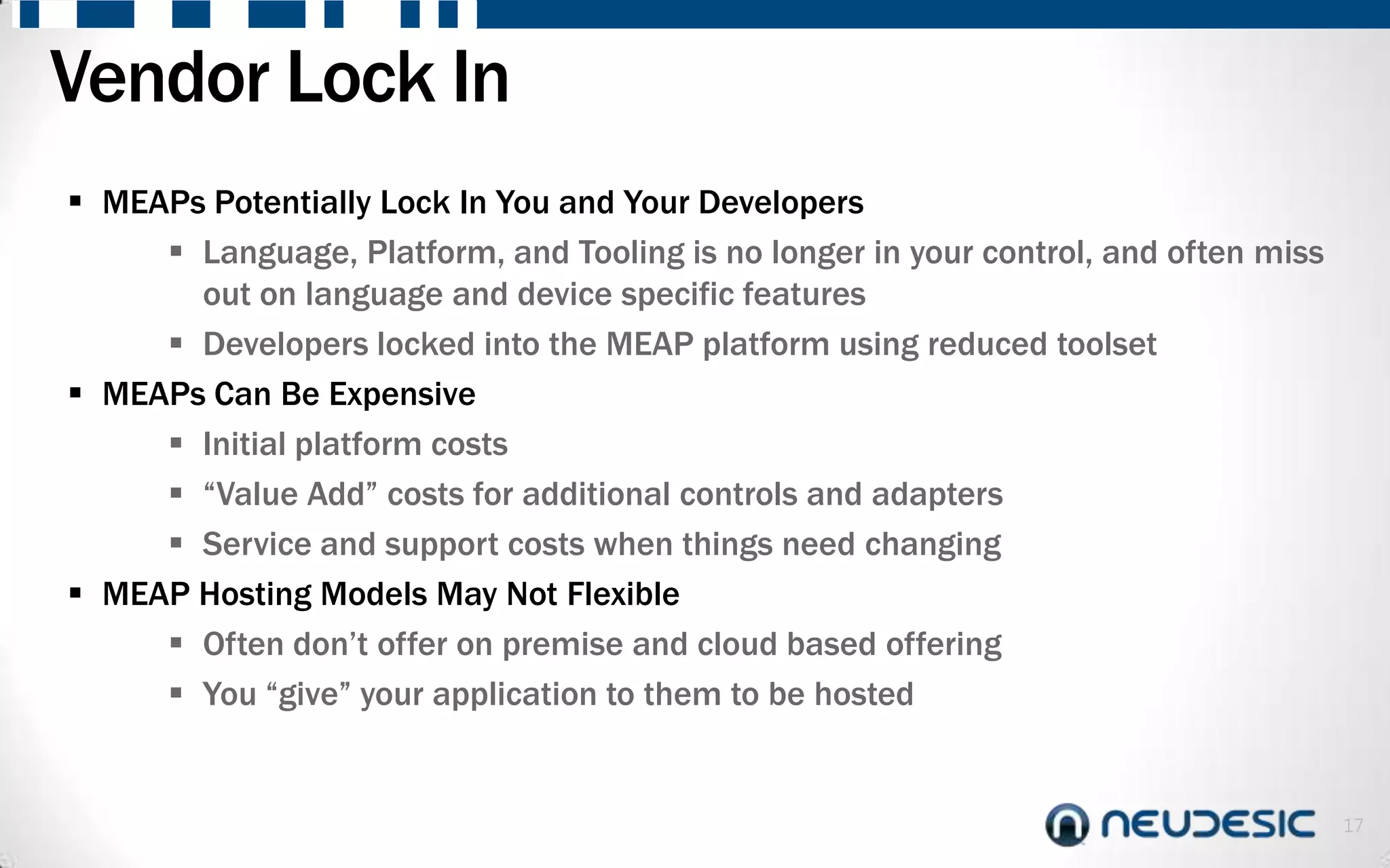 Vendor Lock In
 MEAPs Potentially Lock In You and Your Developers
      Language, Platform, and Tooling is no longer in your control, and often miss
       out on language and device specific features
      Developers locked into the MEAP platform using reduced toolset
 MEAPs Can Be Expensive
      Initial platform costs
      “Value Add” costs for additional controls and adapters
      Service and support costs when things need changing
 MEAP Hosting Models May Not Flexible
      Often don’t offer on premise and cloud based offering
      You “give” your application to them to be hosted


                                                                                      17
 