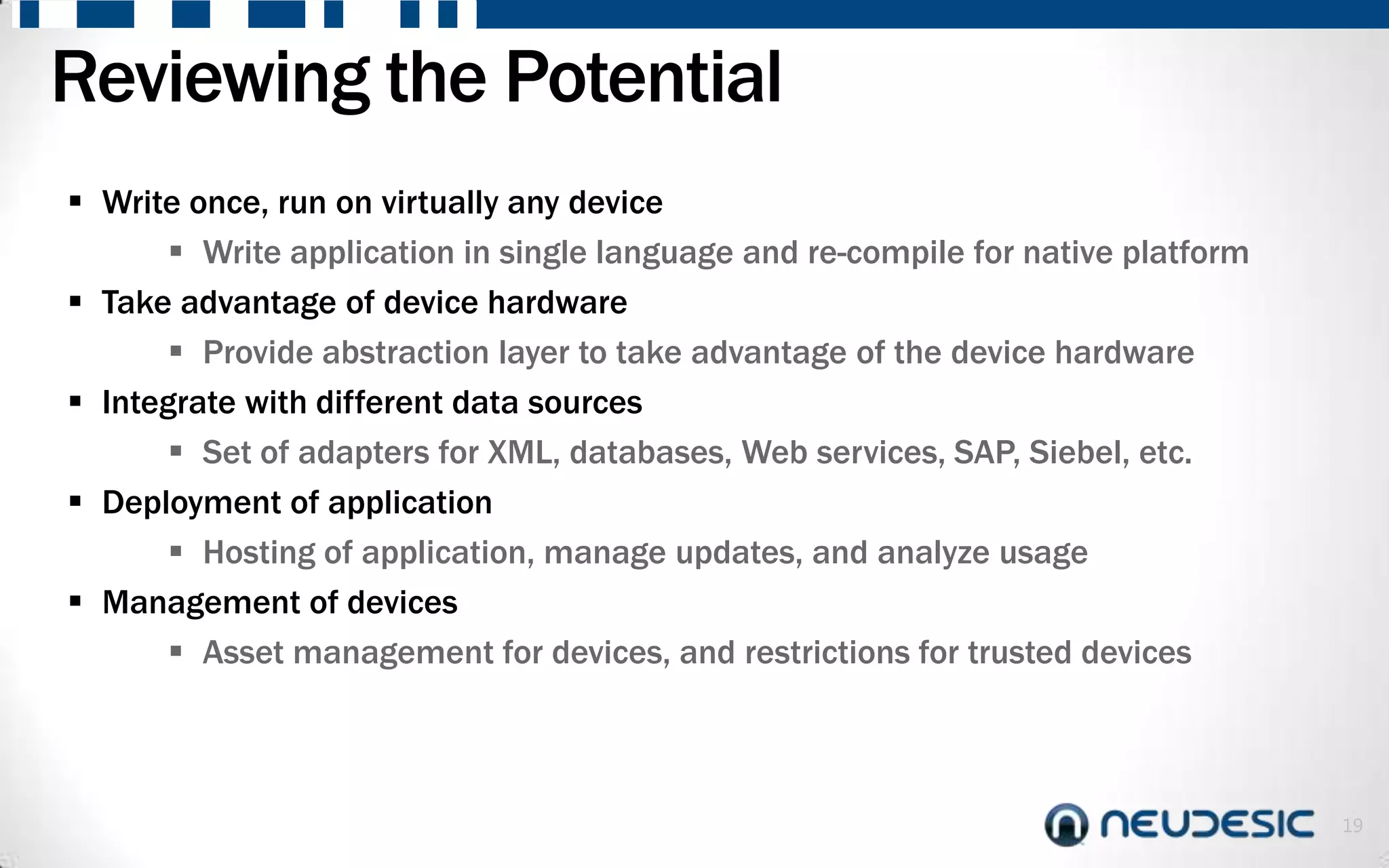 Reviewing the Potential
 Write once, run on virtually any device
        Write application in single language and re-compile for native platform
 Take advantage of device hardware
        Provide abstraction layer to take advantage of the device hardware
 Integrate with different data sources
        Set of adapters for XML, databases, Web services, SAP, Siebel, etc.
 Deployment of application
        Hosting of application, manage updates, and analyze usage
 Management of devices
        Asset management for devices, and restrictions for trusted devices



                                                                                   19
 