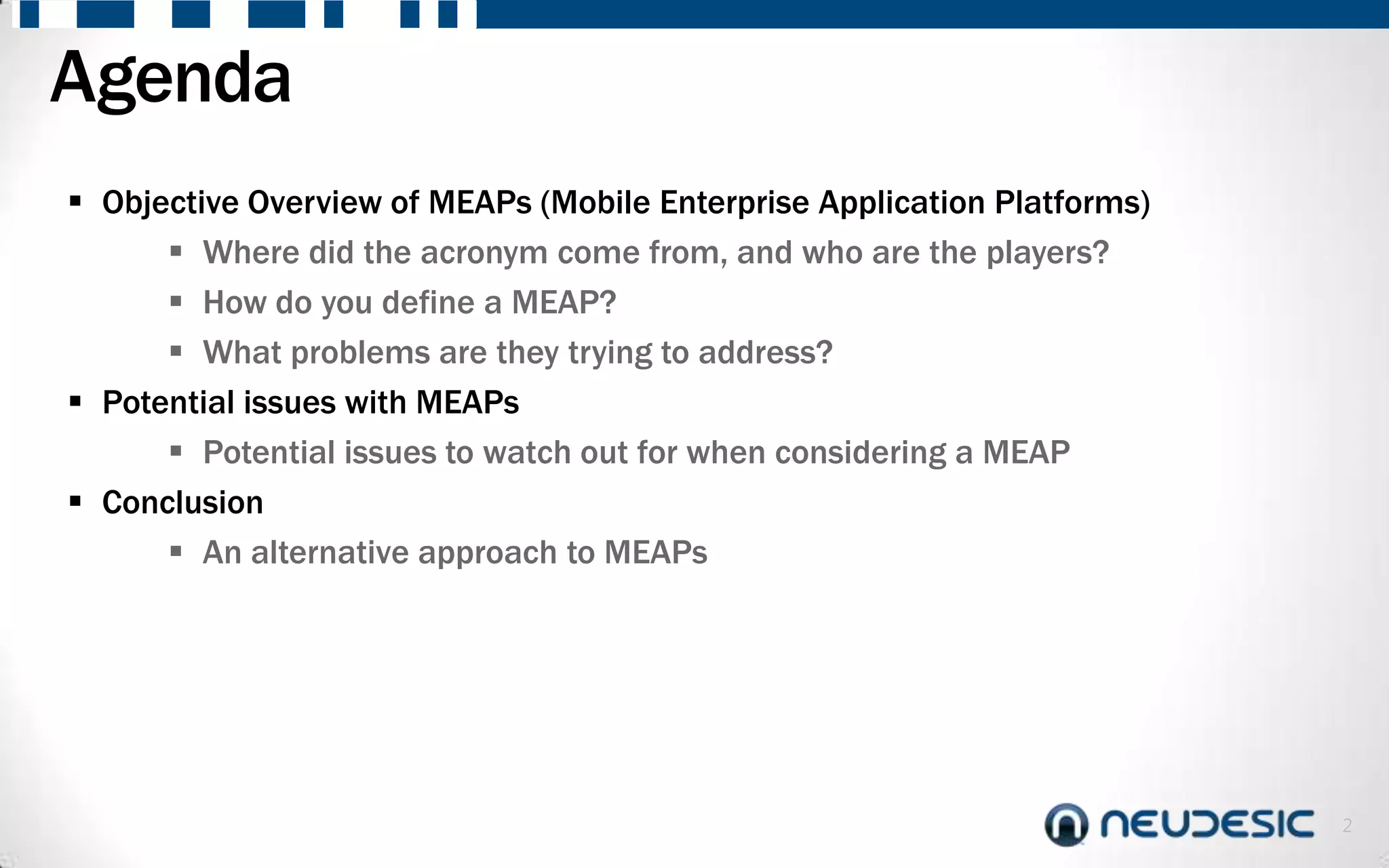 Agenda
 Objective Overview of MEAPs (Mobile Enterprise Application Platforms)
       Where did the acronym come from, and who are the players?
       How do you define a MEAP?
       What problems are they trying to address?
 Potential issues with MEAPs
       Potential issues to watch out for when considering a MEAP
 Conclusion
       An alternative approach to MEAPs




                                                                          2
 