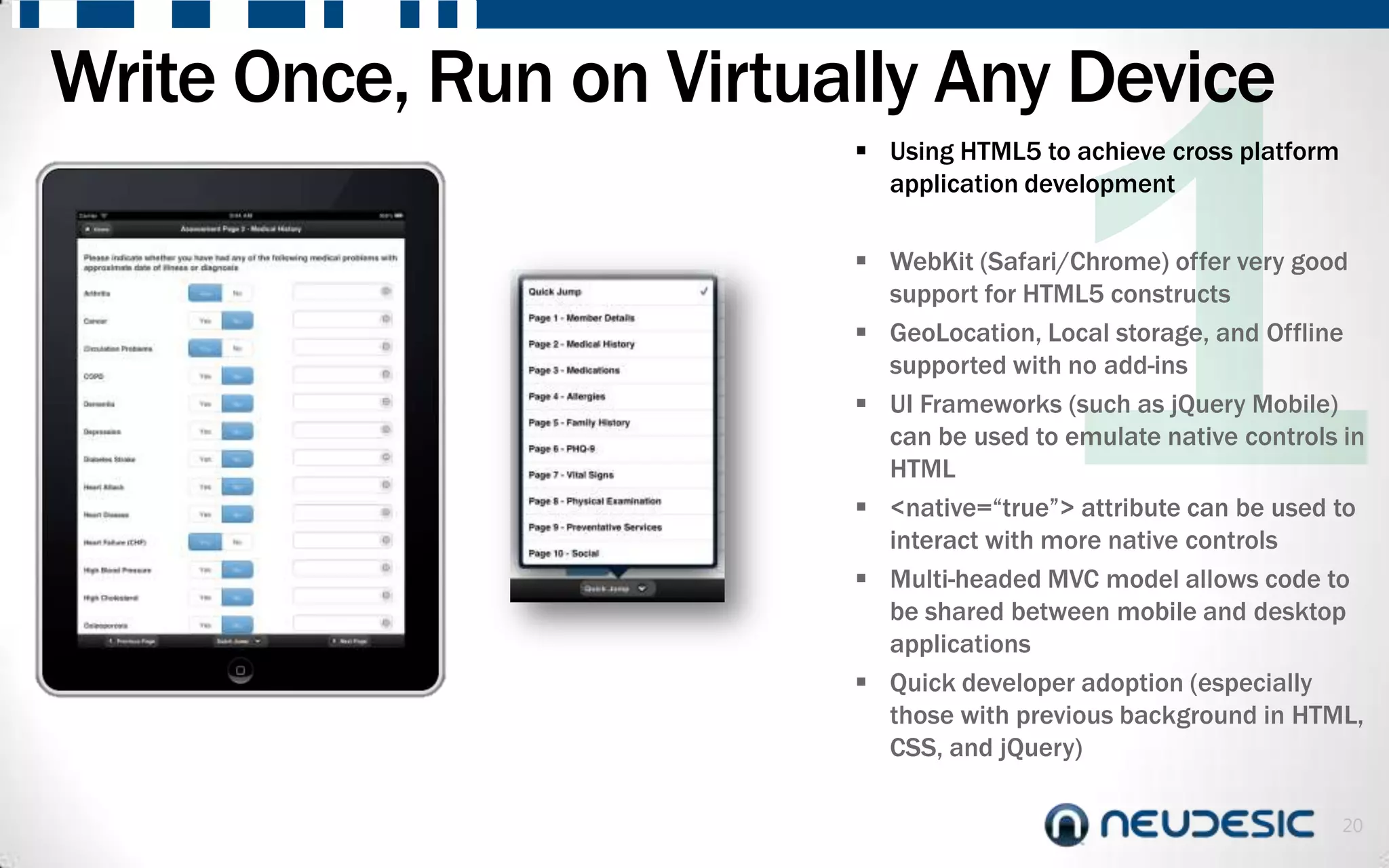 Write Once, Run on Virtually Any Device
                          Using HTML5 to achieve cross platform
                           application development

                          WebKit (Safari/Chrome) offer very good
                           support for HTML5 constructs
                          GeoLocation, Local storage, and Offline
                           supported with no add-ins
                          UI Frameworks (such as jQuery Mobile)
                           can be used to emulate native controls in
                           HTML
                          <native=“true”> attribute can be used to
                           interact with more native controls
                          Multi-headed MVC model allows code to
                           be shared between mobile and desktop
                           applications
                          Quick developer adoption (especially
                           those with previous background in HTML,
                           CSS, and jQuery)

                                                                   20
 