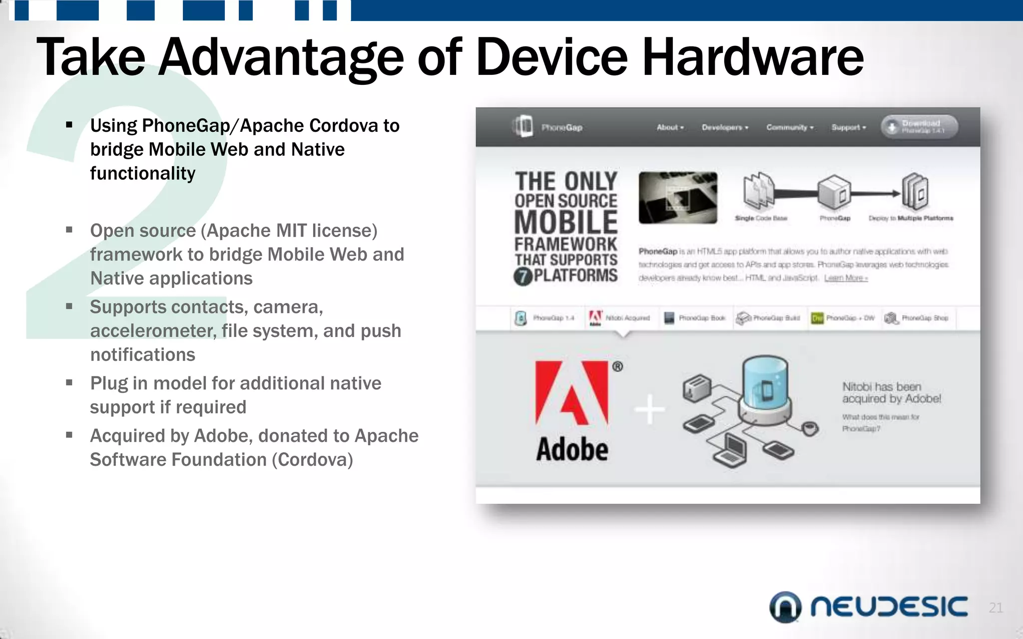 Take Advantage of Device Hardware
  Using PhoneGap/Apache Cordova to
   bridge Mobile Web and Native
   functionality

  Open source (Apache MIT license)
   framework to bridge Mobile Web and
   Native applications
  Supports contacts, camera,
   accelerometer, file system, and push
   notifications
  Plug in model for additional native
   support if required
  Acquired by Adobe, donated to Apache
   Software Foundation (Cordova)




                                          21
 