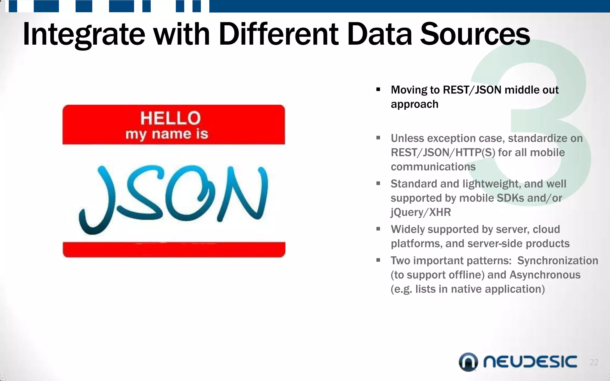 Integrate with Different Data Sources
                          Moving to REST/JSON middle out
                           approach

                          Unless exception case, standardize on
                           REST/JSON/HTTP(S) for all mobile
                           communications
                          Standard and lightweight, and well
                           supported by mobile SDKs and/or
                           jQuery/XHR
                          Widely supported by server, cloud
                           platforms, and server-side products
                          Two important patterns: Synchronization
                           (to support offline) and Asynchronous
                           (e.g. lists in native application)




                                                                22
 