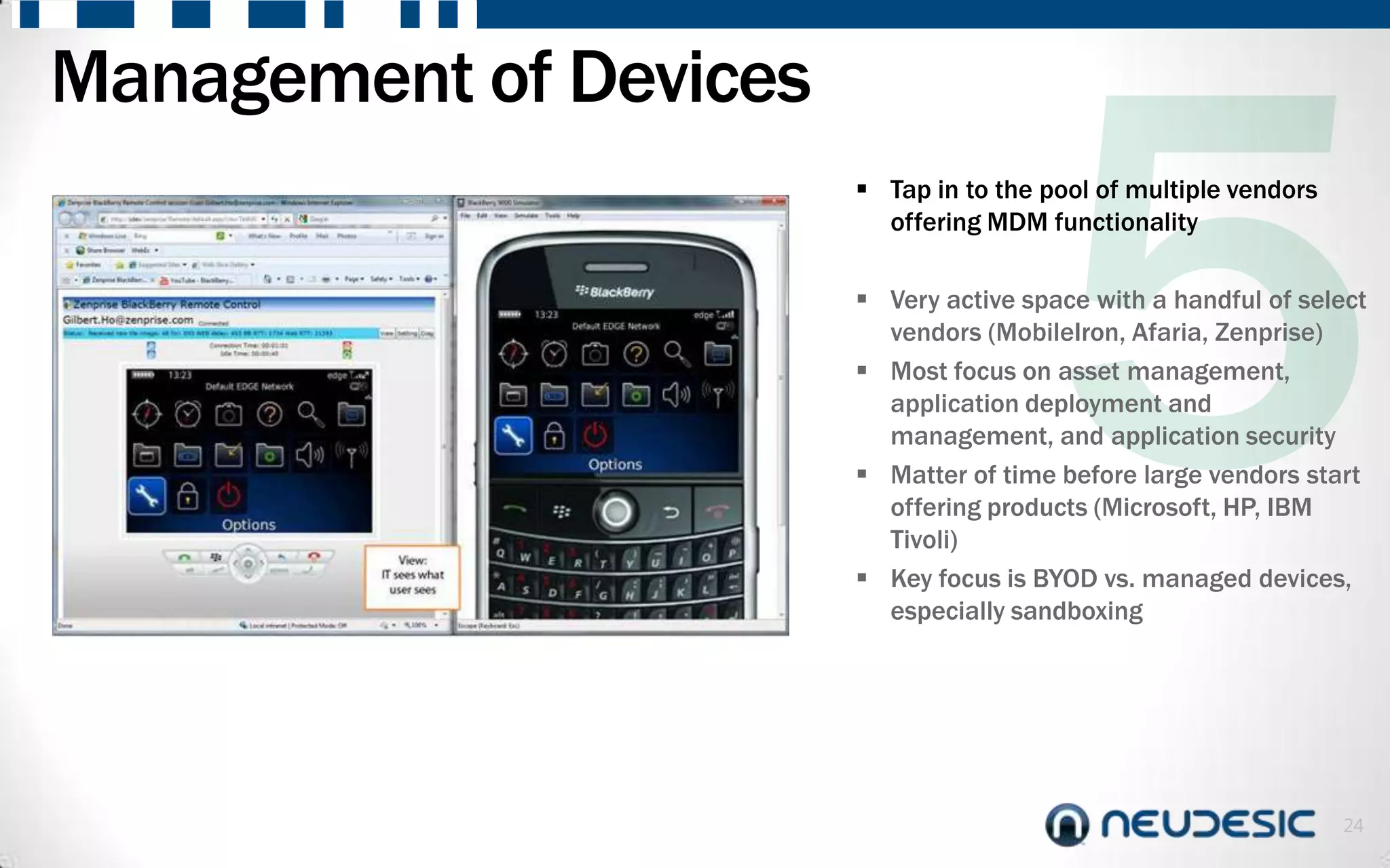 Management of Devices
                         Tap in to the pool of multiple vendors
                          offering MDM functionality

                         Very active space with a handful of select
                          vendors (MobileIron, Afaria, Zenprise)
                         Most focus on asset management,
                          application deployment and
                          management, and application security
                         Matter of time before large vendors start
                          offering products (Microsoft, HP, IBM
                          Tivoli)
                         Key focus is BYOD vs. managed devices,
                          especially sandboxing




                                                                   24
 
