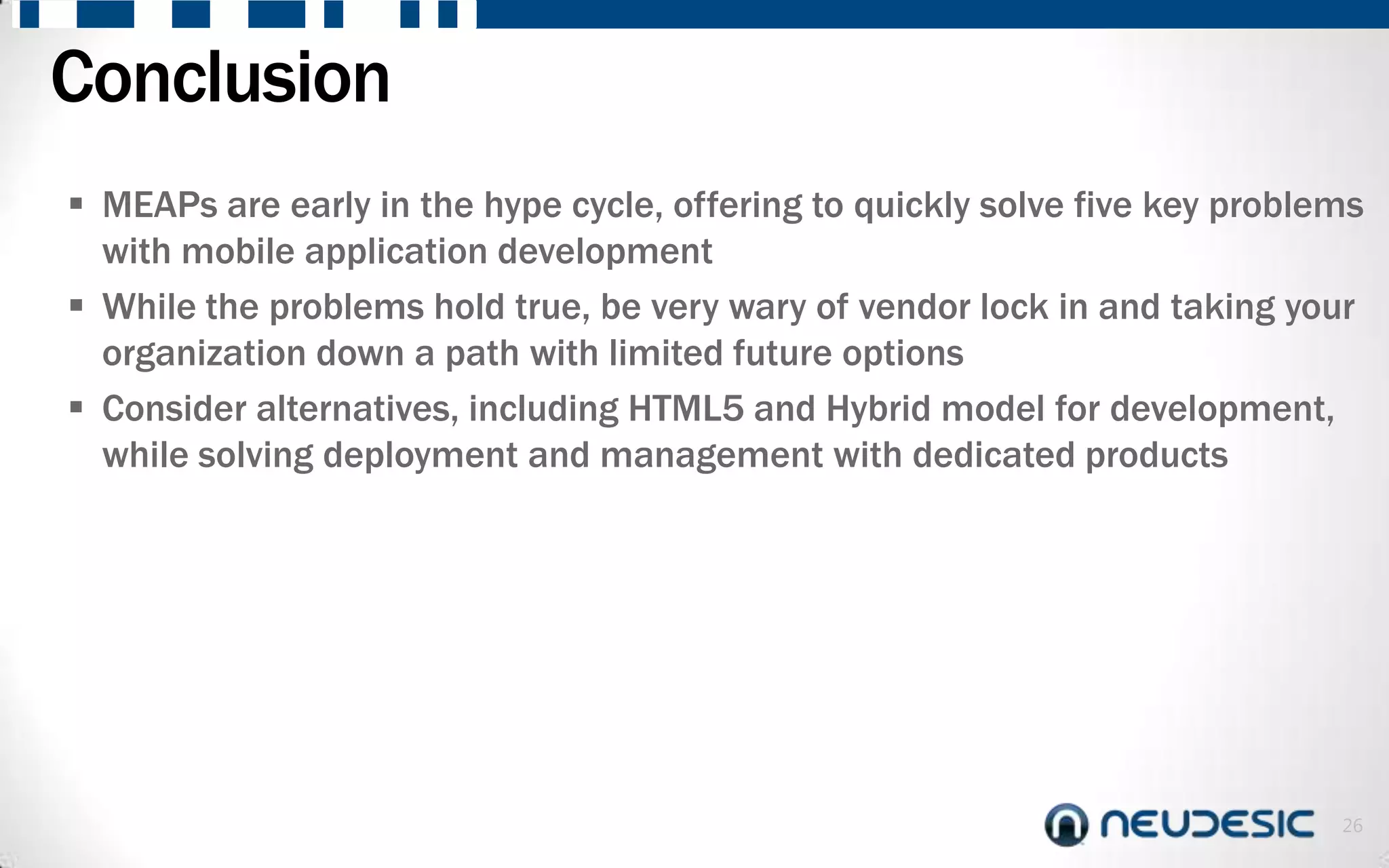 Conclusion
 MEAPs are early in the hype cycle, offering to quickly solve five key problems
  with mobile application development
 While the problems hold true, be very wary of vendor lock in and taking your
  organization down a path with limited future options
 Consider alternatives, including HTML5 and Hybrid model for development,
  while solving deployment and management with dedicated products




                                                                              26
 