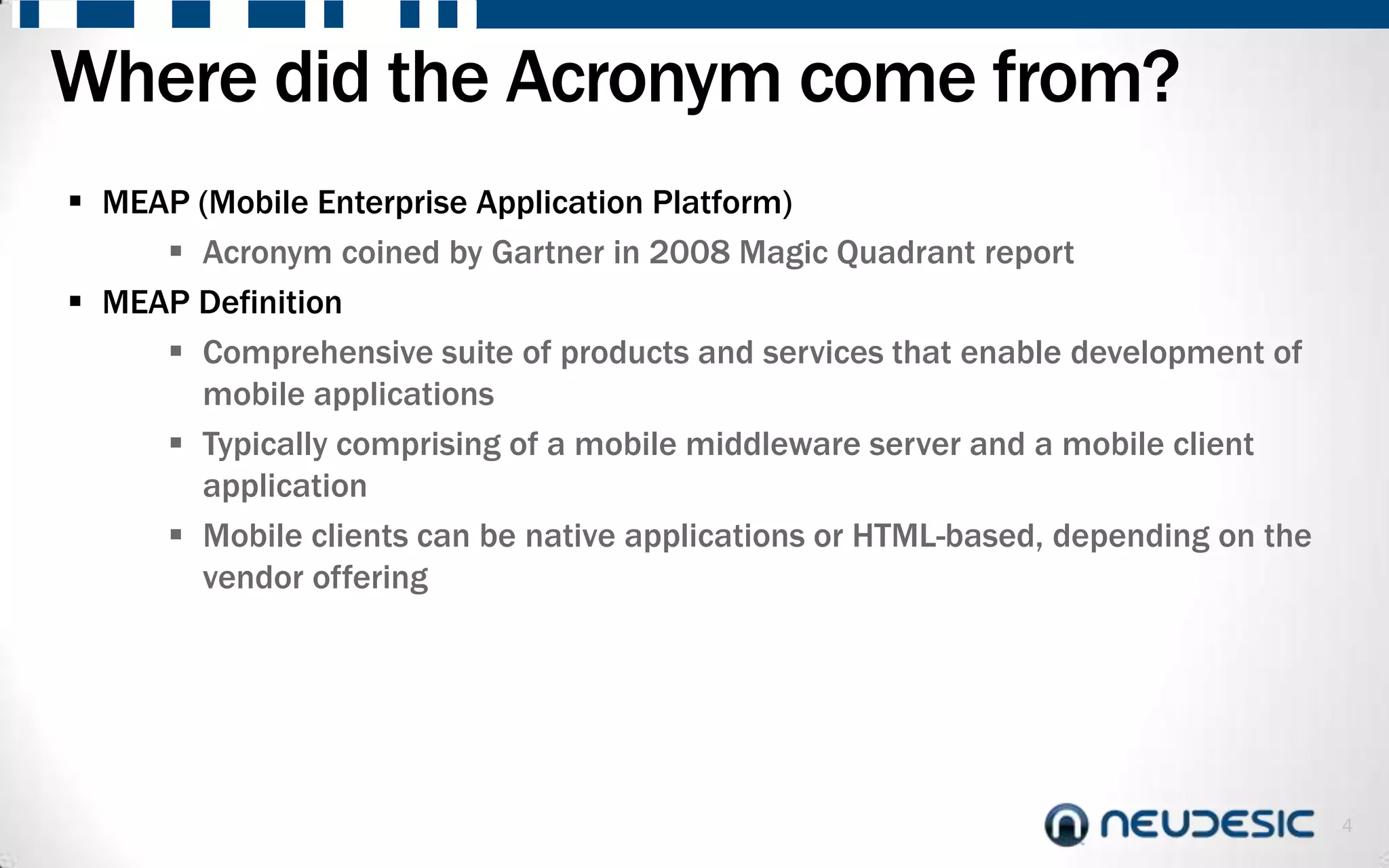 Where did the Acronym come from?
 MEAP (Mobile Enterprise Application Platform)
      Acronym coined by Gartner in 2008 Magic Quadrant report
 MEAP Definition
      Comprehensive suite of products and services that enable development of
       mobile applications
      Typically comprising of a mobile middleware server and a mobile client
       application
      Mobile clients can be native applications or HTML-based, depending on the
       vendor offering




                                                                                   4
 