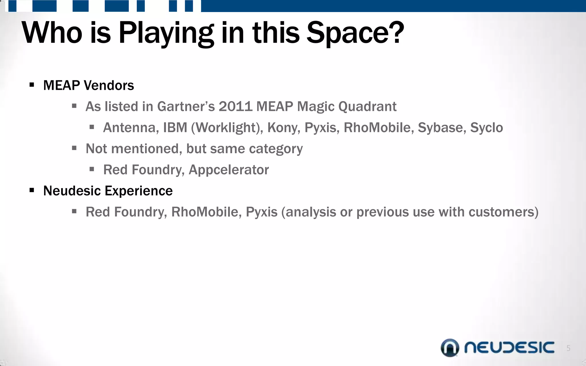Who is Playing in this Space?
 MEAP Vendors
      As listed in Gartner’s 2011 MEAP Magic Quadrant
         Antenna, IBM (Worklight), Kony, Pyxis, RhoMobile, Sybase, Syclo
      Not mentioned, but same category
         Red Foundry, Appcelerator
 Neudesic Experience
      Red Foundry, RhoMobile, Pyxis (analysis or previous use with customers)




                                                                                 5
 