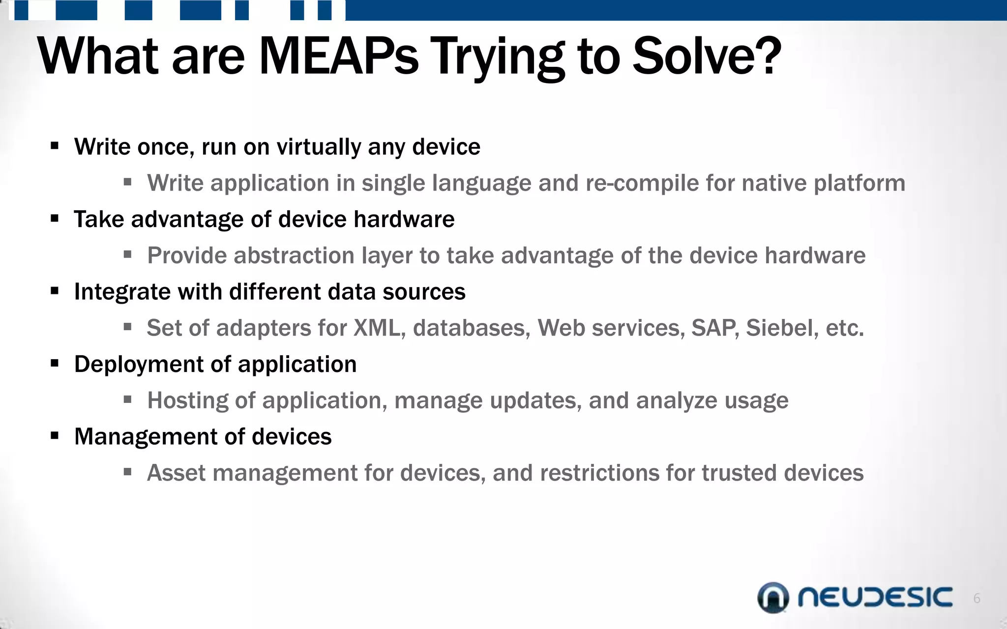 What are MEAPs Trying to Solve?
 Write once, run on virtually any device
        Write application in single language and re-compile for native platform
 Take advantage of device hardware
        Provide abstraction layer to take advantage of the device hardware
 Integrate with different data sources
        Set of adapters for XML, databases, Web services, SAP, Siebel, etc.
 Deployment of application
        Hosting of application, manage updates, and analyze usage
 Management of devices
        Asset management for devices, and restrictions for trusted devices



                                                                                   6
 