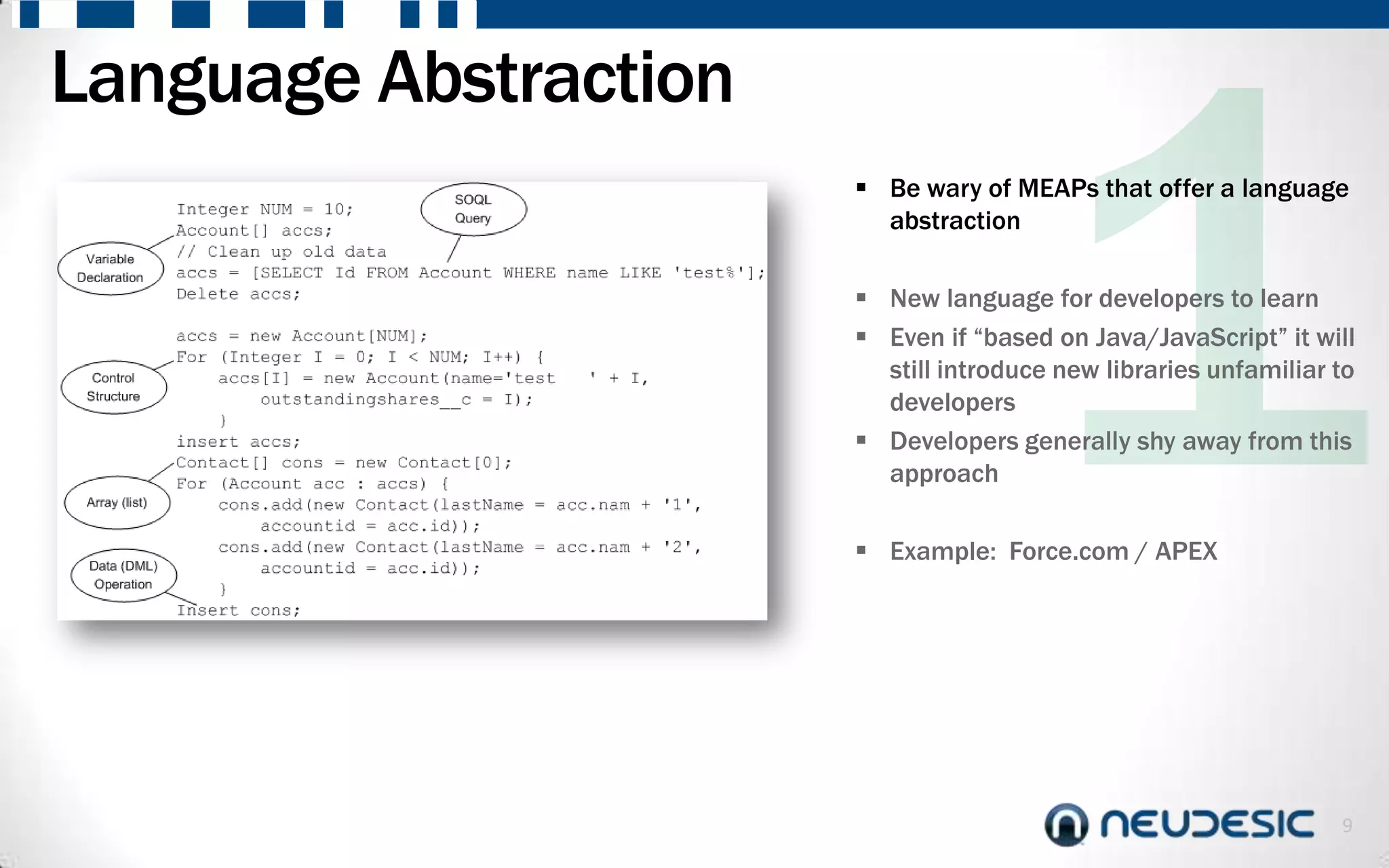 Language Abstraction
                        Be wary of MEAPs that offer a language
                         abstraction

                        New language for developers to learn
                        Even if “based on Java/JavaScript” it will
                         still introduce new libraries unfamiliar to
                         developers
                        Developers generally shy away from this
                         approach

                        Example: Force.com / APEX




                                                                  9
 