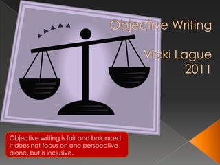 Objective WritingVicki Lague2011 Objective writing is fair and balanced. It does not focus on one perspective alone, but is inclusive. 