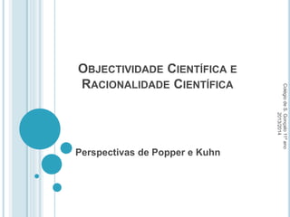 OBJECTIVIDADE CIENTÍFICA E
RACIONALIDADE CIENTÍFICA
Perspectivas de Popper e Kuhn
Colégio
de
S.
Gonçalo
11º
ano
2013/2014
 