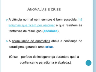 ANOMALIAS E CRISE
 A ciência normal nem sempre é bem sucedida: há
enigmas que ficam por resolver e que resistem às
tentativas de resolução (anomalia).
 A acumulação de anomalias abala a confiança no
paradigma, gerando uma crise.
(Crise – período de insegurança durante o qual a
confiança no paradigma é abalada.)
 
