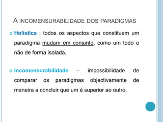 A INCOMENSURABILIDADE DOS PARADIGMAS
 Holística : todos os aspectos que constituem um
paradigma mudam em conjunto, como um todo e
não de forma isolada.
 Incomensurabilidade – impossibilidade de
comparar os paradigmas objectivamente de
maneira a concluir que um é superior ao outro.
 