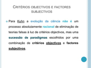 CRITÉRIOS OBJECTIVOS E FACTORES
SUBJECTIVOS
 Para Kuhn a evolução da ciência não é um
processo absolutamente racional de eliminação de
teorias falsas à luz de critérios objectivos, mas uma
sucessão de paradigmas escolhidos por uma
combinação de critérios objectivos e factores
subjectivos.
 