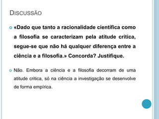  «Dado que tanto a racionalidade científica como
a filosofia se caracterizam pela atitude critica,
segue-se que não há qualquer diferença entre a
ciência e a filosofia.» Concorda? Justifique.
 Não. Embora a ciência e a filosofia decorram de uma
atitude critica, só na ciência a investigação se desenvolve
de forma empírica.
DISCUSSÃO
 