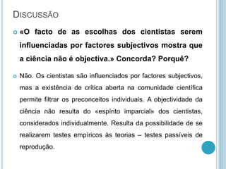 DISCUSSÃO
 «O facto de as escolhas dos cientistas serem
influenciadas por factores subjectivos mostra que
a ciência não é objectiva.» Concorda? Porquê?
 Não. Os cientistas são influenciados por factores subjectivos,
mas a existência de crítica aberta na comunidade científica
permite filtrar os preconceitos individuais. A objectividade da
ciência não resulta do «espírito imparcial» dos cientistas,
considerados individualmente. Resulta da possibilidade de se
realizarem testes empíricos às teorias – testes passíveis de
reprodução.
 