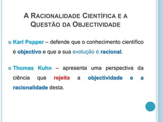 A RACIONALIDADE CIENTÍFICA E A
QUESTÃO DA OBJECTIVIDADE
 Karl Popper – defende que o conhecimento científico
é objectivo e que a sua evolução é racional.
 Thomas Kuhn – apresenta uma perspectiva da
ciência que rejeita a objectividade e a
racionalidade desta.
 